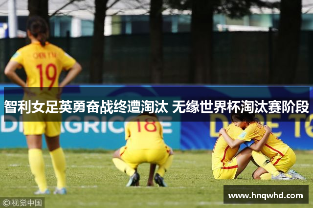 智利女足英勇奋战终遭淘汰 无缘世界杯淘汰赛阶段