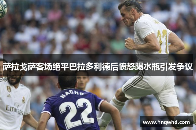 萨拉戈萨客场绝平巴拉多利德后愤怒踢水瓶引发争议