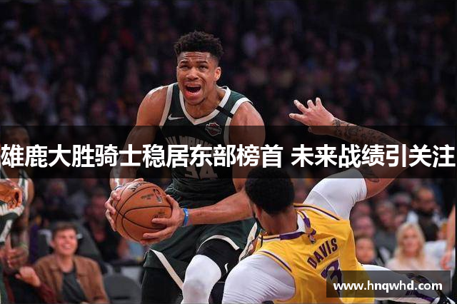 雄鹿大胜骑士稳居东部榜首 未来战绩引关注