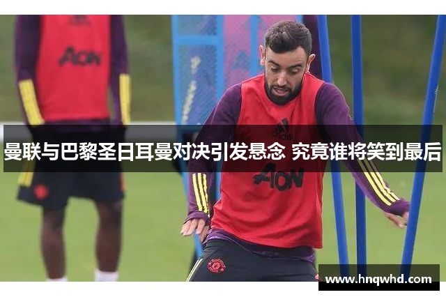 曼联与巴黎圣日耳曼对决引发悬念 究竟谁将笑到最后