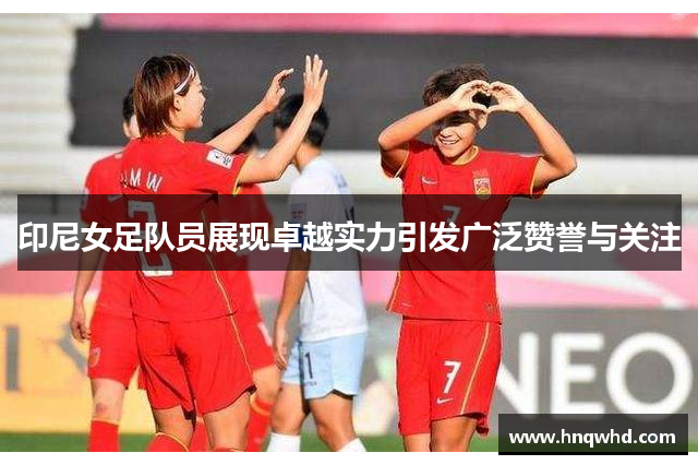 印尼女足队员展现卓越实力引发广泛赞誉与关注