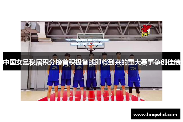 中国女足稳居积分榜首积极备战即将到来的重大赛事争创佳绩