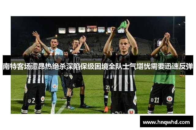 南特客场遭昂热绝杀深陷保级困境全队士气堪忧需要迅速反弹