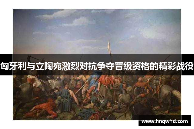 匈牙利与立陶宛激烈对抗争夺晋级资格的精彩战役