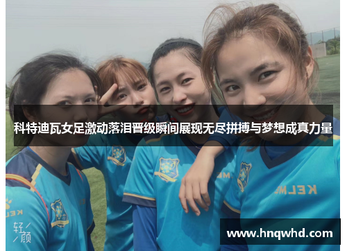 科特迪瓦女足激动落泪晋级瞬间展现无尽拼搏与梦想成真力量