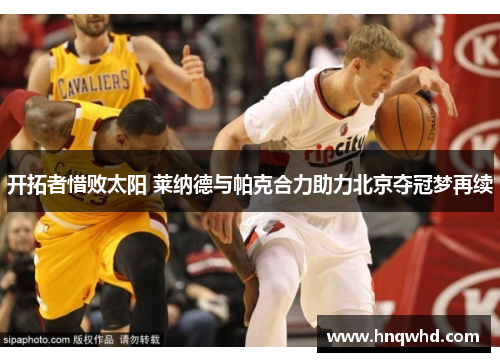 开拓者惜败太阳 莱纳德与帕克合力助力北京夺冠梦再续