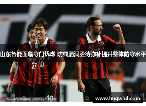 山东鲁能面临守门忧虑 防线漏洞亟待弥补提升整体防守水平
