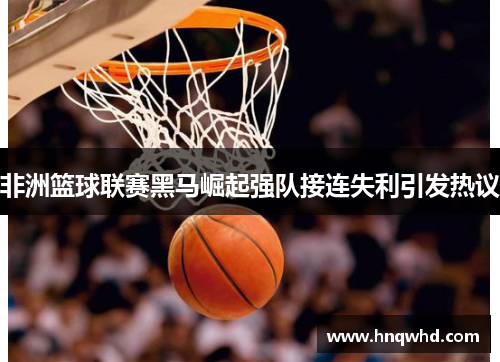 非洲篮球联赛黑马崛起强队接连失利引发热议