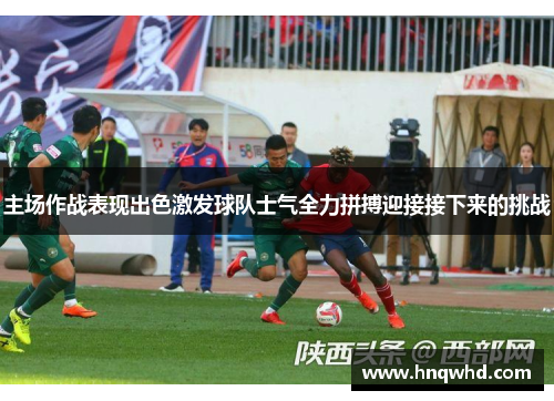 主场作战表现出色激发球队士气全力拼搏迎接接下来的挑战