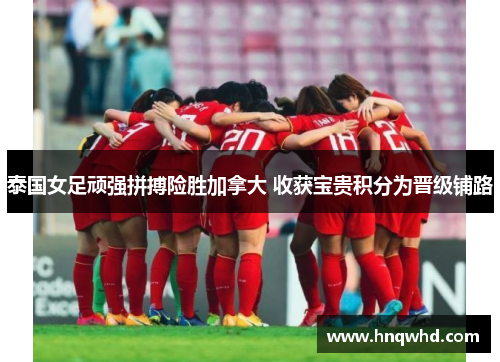 泰国女足顽强拼搏险胜加拿大 收获宝贵积分为晋级铺路