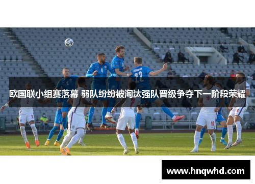 欧国联小组赛落幕 弱队纷纷被淘汰强队晋级争夺下一阶段荣耀