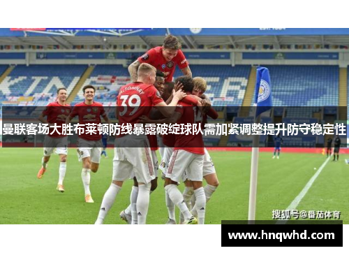 曼联客场大胜布莱顿防线暴露破绽球队需加紧调整提升防守稳定性